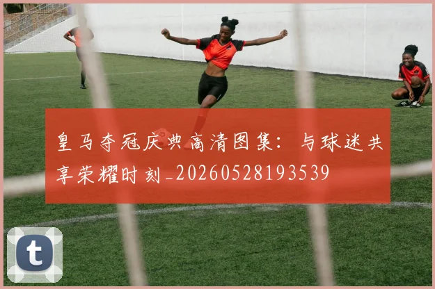 皇马夺冠庆典高清图集：与球迷共享荣耀时刻_20260528193539
