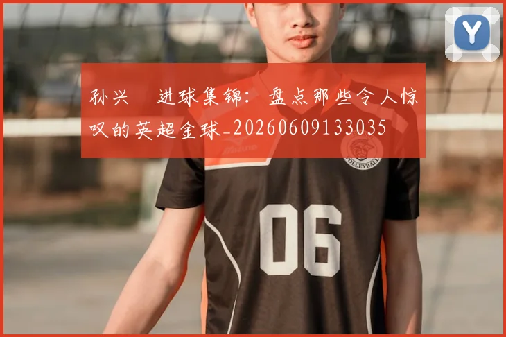 孙兴慜进球集锦：盘点那些令人惊叹的英超金球_20260609133035