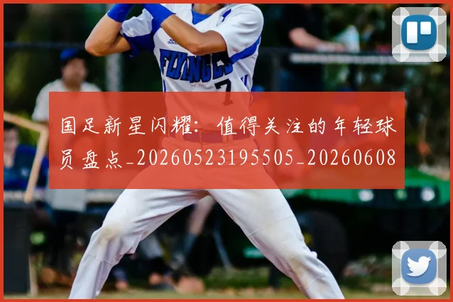 国足新星闪耀：值得关注的年轻球员盘点_20260523195505_20260608142940
