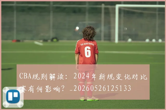 CBA规则解读：2024年新规变化对比赛有何影响？_20260526125133