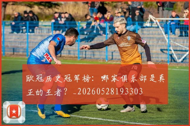 欧冠历史冠军榜：哪家俱乐部是真正的王者？_20260528193303
