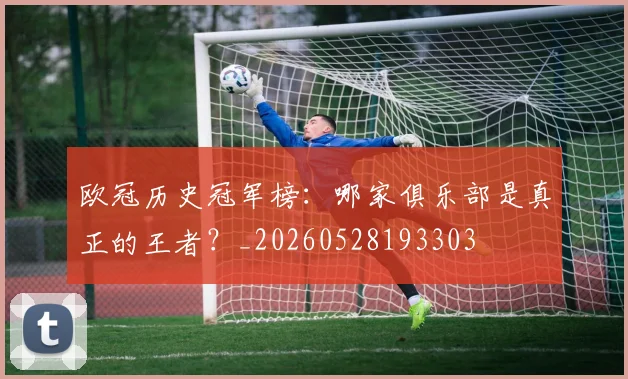 欧冠历史冠军榜：哪家俱乐部是真正的王者？_20260528193303