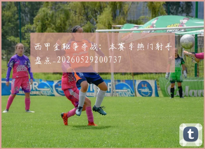 西甲金靴争夺战：本赛季热门射手盘点_20260529200737