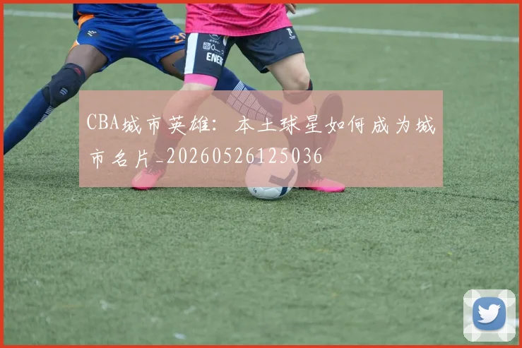 CBA城市英雄：本土球星如何成为城市名片_20260526125036