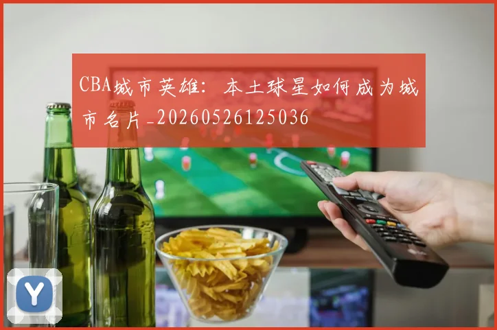 CBA城市英雄：本土球星如何成为城市名片_20260526125036