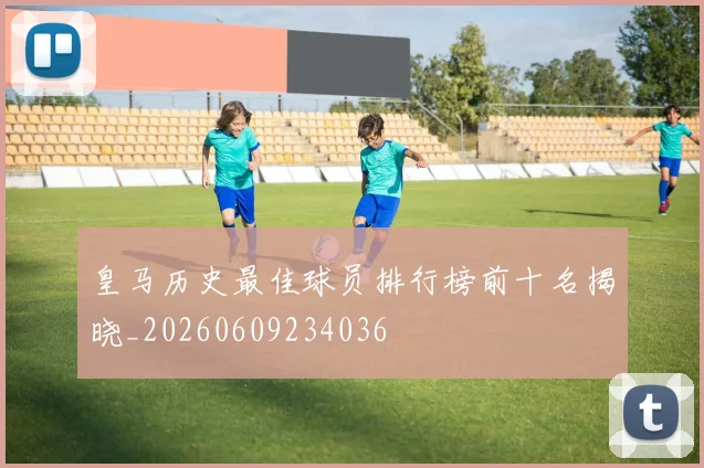 皇马历史最佳球员排行榜前十名揭晓_20260609234036